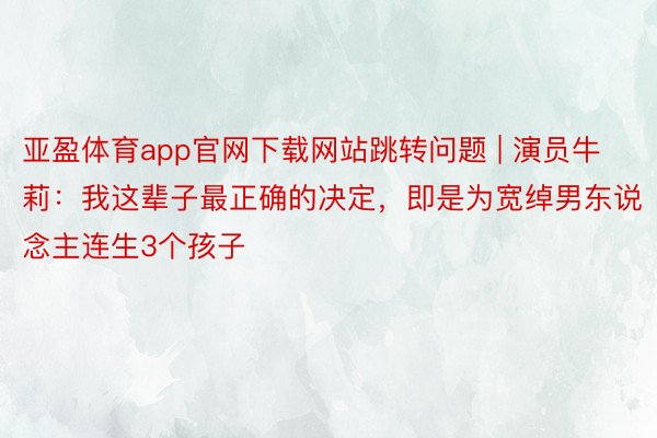 亚盈体育app官网下载网站跳转问题 | 演员牛莉：我这辈子最正确的决定，即是为宽绰男东说念主连生3个孩子