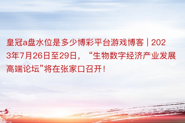 皇冠a盘水位是多少博彩平台游戏博客 | 2023年7月26日至29日， “生物数字经济产业发展高端论坛”将在张家口召开！