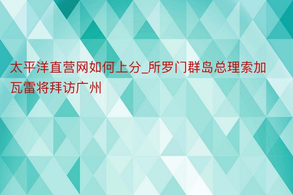 太平洋直营网如何上分_所罗门群岛总理索加瓦雷将拜访广州