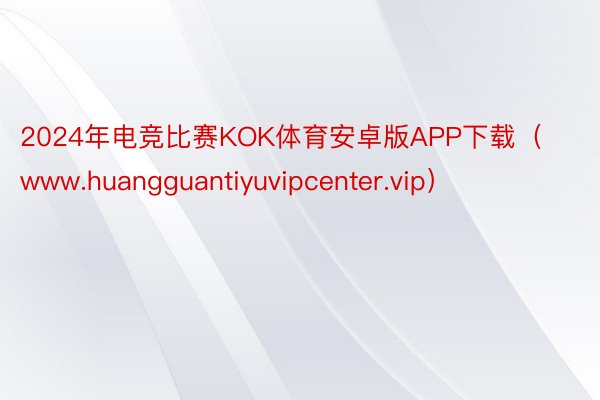 2024年电竞比赛KOK体育安卓版APP下载（www.huangguantiyuvipcenter.vip）