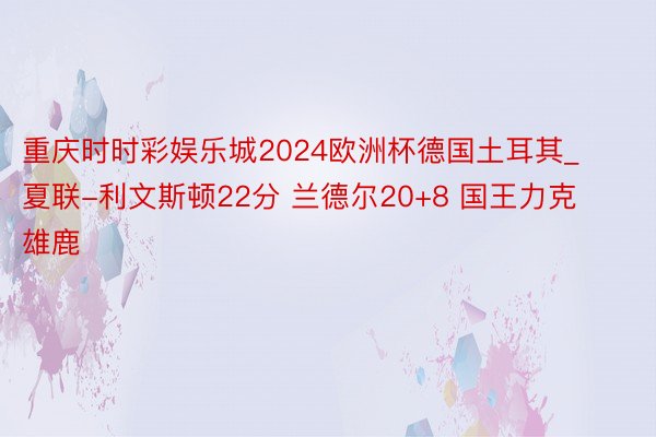 重庆时时彩娱乐城2024欧洲杯德国土耳其_夏联-利文斯顿22分 兰德尔20+8 国王力克雄鹿