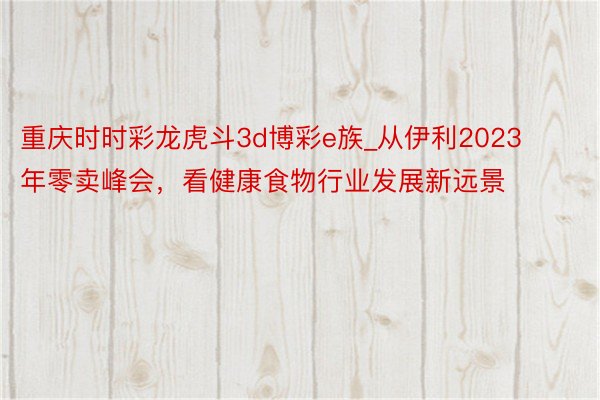 重庆时时彩龙虎斗3d博彩e族_从伊利2023年零卖峰会，看健康食物行业发展新远景