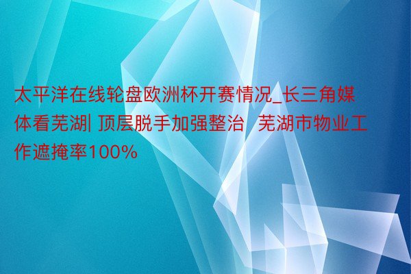 太平洋在线轮盘欧洲杯开赛情况_长三角媒体看芜湖| 顶层脱手加强整治  芜湖市物业工作遮掩率100%