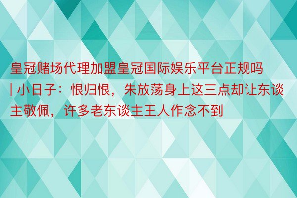 皇冠赌场代理加盟皇冠国际娱乐平台正规吗 | 小日子：恨归恨，朱放荡身上这三点却让东谈主敬佩，许多老东谈主王人作念不到