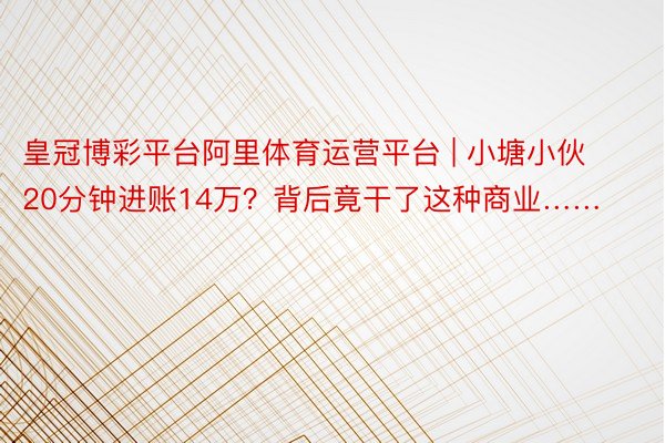 皇冠博彩平台阿里体育运营平台 | 小塘小伙20分钟进账14万？背后竟干了这种商业……