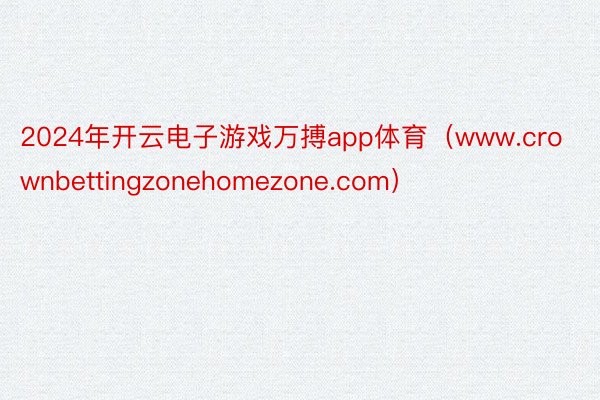 2024年开云电子游戏万搏app体育（www.crownbettingzonehomezone.com）