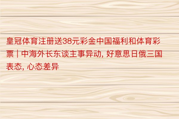 皇冠体育注册送38元彩金中国福利和体育彩票 | 中海外长东谈主事异动, 好意思日俄三国表态, 心态差异
