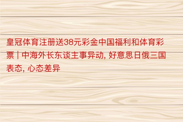 皇冠体育注册送38元彩金中国福利和体育彩票 | 中海外长东谈主事异动， 好意思日俄三国表态， 心态差异