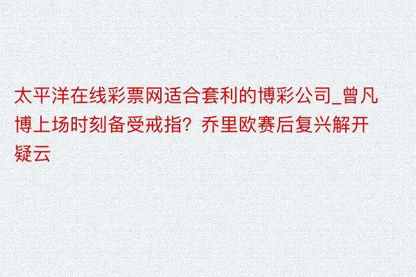 太平洋在线彩票网适合套利的博彩公司_曾凡博上场时刻备受戒指？乔里欧赛后复兴解开疑云