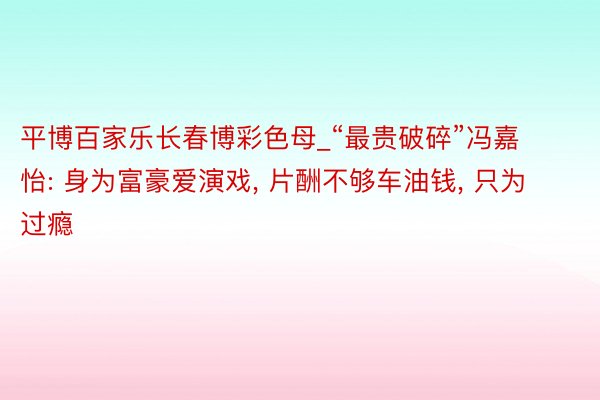 平博百家乐长春博彩色母_“最贵破碎”冯嘉怡: 身为富豪爱演戏， 片酬不够车油钱， 只为过瘾