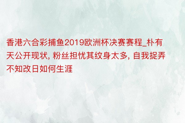 香港六合彩捕鱼2019欧洲杯决赛赛程_朴有天公开现状， 粉丝担忧其纹身太多， 自我捉弄不知改日如何生涯