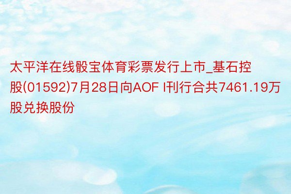 太平洋在线骰宝体育彩票发行上市_基石控股(01592)7月28日向AOF I刊行合共7461.19万股兑换股份