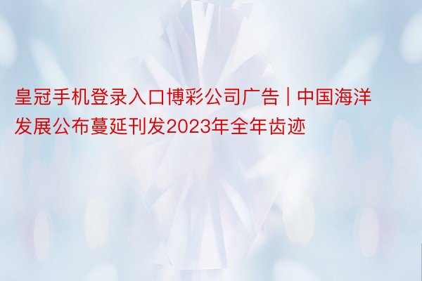 皇冠手机登录入口博彩公司广告 | 中国海洋发展公布蔓延刊发2023年全年齿迹