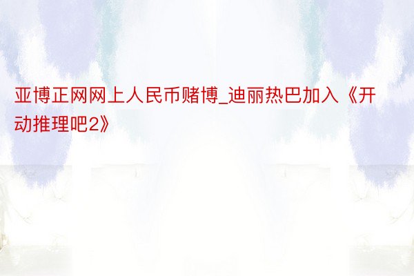 亚博正网网上人民币赌博_迪丽热巴加入《开动推理吧2》