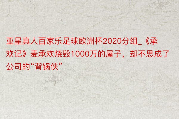 亚星真人百家乐足球欧洲杯2020分组_《承欢记》麦承欢烧毁1000万的屋子，却不思成了公司的“背锅侠”