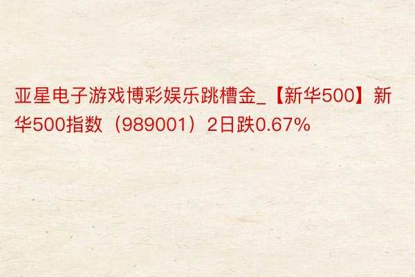 亚星电子游戏博彩娱乐跳槽金_【新华500】新华500指数（989001）2日跌0.67%