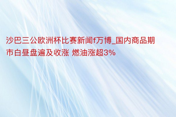 沙巴三公欧洲杯比赛新闻f万博_国内商品期市白昼盘遍及收涨 燃油涨超3%