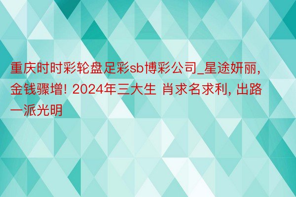 重庆时时彩轮盘足彩sb博彩公司_星途妍丽， 金钱骤增! 2024年三大生 肖求名求利， 出路一派光明