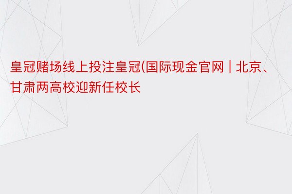 皇冠赌场线上投注皇冠(国际现金官网 | 北京、甘肃两高校迎新任校长