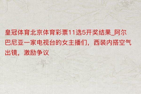 皇冠体育北京体育彩票11选5开奖结果_阿尔巴尼亚一家电视台的女主播们，西装内搭空气出镜，激励争议