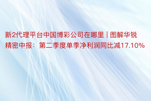 新2代理平台中国博彩公司在哪里 | 图解华锐精密中报：第二季度单季净利润同比减17.10%