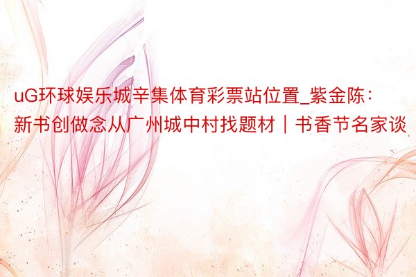 uG环球娱乐城辛集体育彩票站位置_紫金陈：新书创做念从广州城中村找题材｜书香节名家谈