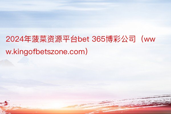 2024年菠菜资源平台bet 365博彩公司（www.kingofbetszone.com）