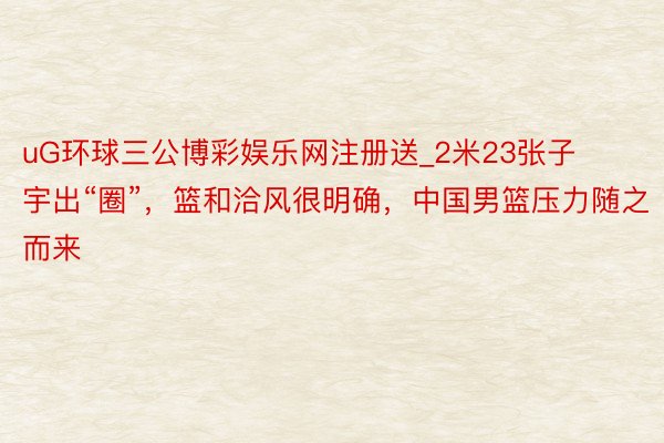 uG环球三公博彩娱乐网注册送_2米23张子宇出“圈”，篮和洽风很明确，中国男篮压力随之而来