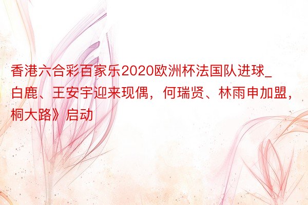 香港六合彩百家乐2020欧洲杯法国队进球_白鹿、王安宇迎来现偶，何瑞贤、林雨申加盟，《梧桐大路》启动