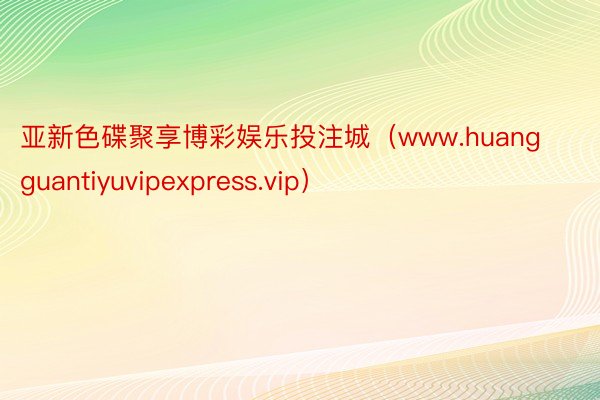 亚新色碟聚享博彩娱乐投注城（www.huangguantiyuvipexpress.vip）