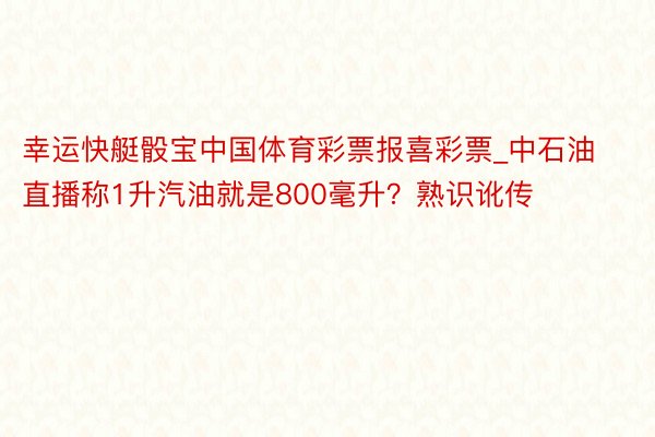 幸运快艇骰宝中国体育彩票报喜彩票_中石油直播称1升汽油就是800毫升？熟识讹传