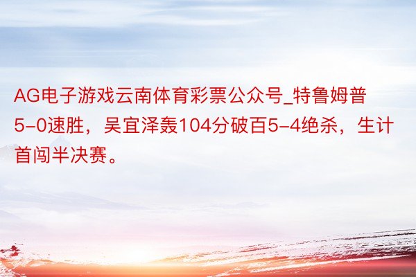 AG电子游戏云南体育彩票公众号_特鲁姆普5-0速胜，吴宜泽轰104分破百5-4绝杀，生计首闯半决赛。